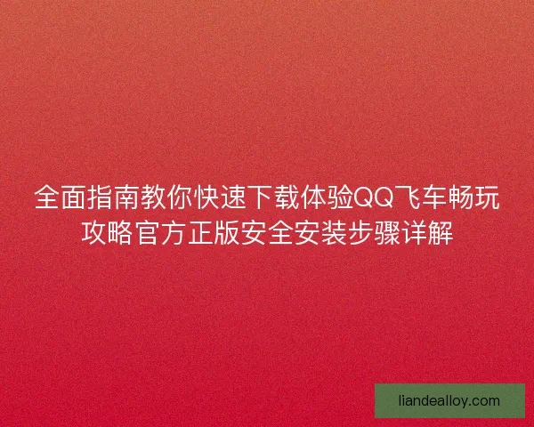 全面指南教你快速下载体验QQ飞车畅玩攻略官方正版安全安装步骤详解