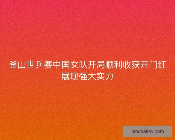 釜山世乒赛中国女队开局顺利收获开门红展现强大实力 釜山世乒赛中国女队开局顺利收获开门红展现强大实力