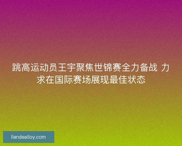 跳高运动员王宇聚焦世锦赛全力备战 力求在国际赛场展现最佳状态