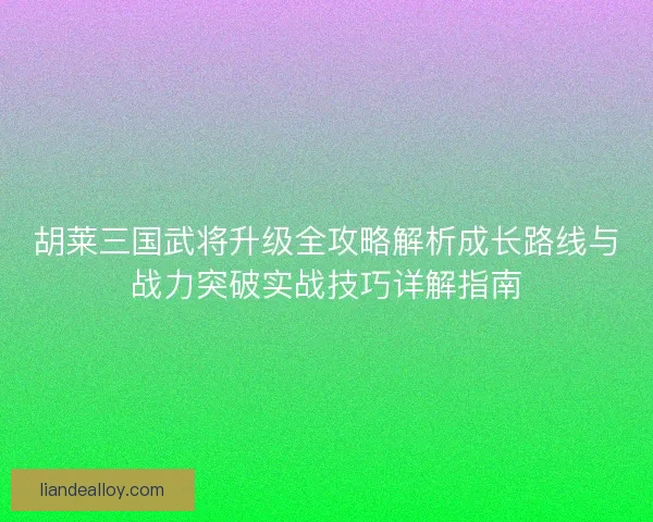 胡莱三国武将升级全攻略解析成长路线与战力突破实战技巧详解指南