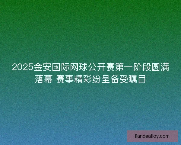 2025金安国际网球公开赛第一阶段圆满落幕 赛事精彩纷呈备受瞩目