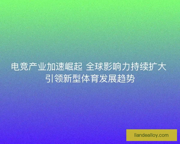 电竞产业加速崛起 全球影响力持续扩大 引领新型体育发展趋势