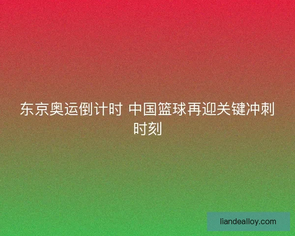 东京奥运倒计时 中国篮球再迎关键冲刺时刻