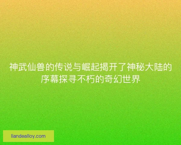 神武仙兽的传说与崛起揭开了神秘大陆的序幕探寻不朽的奇幻世界