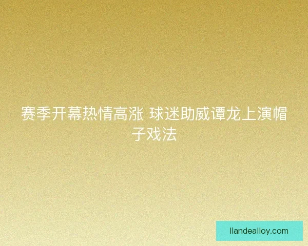 赛季开幕热情高涨 球迷助威谭龙上演帽子戏法 赛季开幕热情高涨 球迷助威谭龙上演帽子戏法
