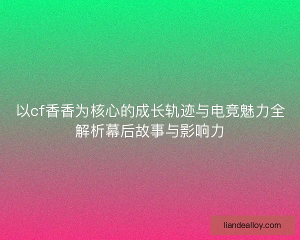 以cf香香为核心的成长轨迹与电竞魅力全解析幕后故事与影响力