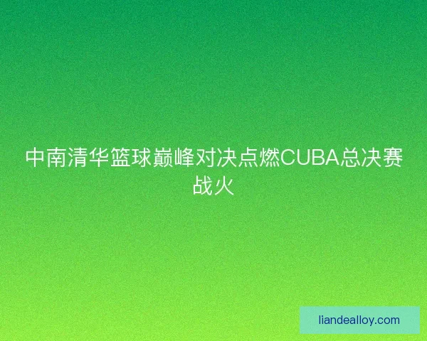中南清华篮球巅峰对决点燃CUBA总决赛战火 中南清华篮球巅峰对决点燃CUBA总决赛战火