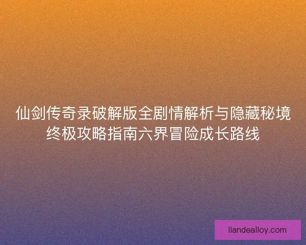 仙剑传奇录破解版全剧情解析与隐藏秘境终极攻略指南六界冒险成长路线 仙剑传奇录破解版全剧情解析与隐藏秘境终极攻略指南六界冒险成长路线