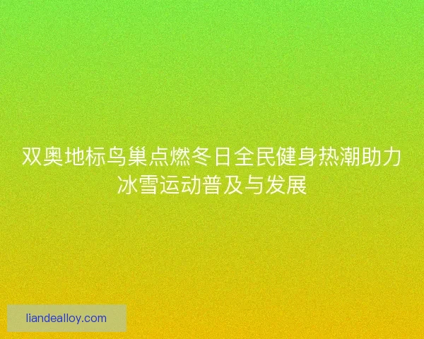 双奥地标鸟巢点燃冬日全民健身热潮助力冰雪运动普及与发展