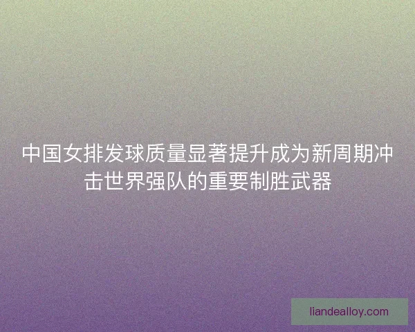 中国女排发球质量显著提升成为新周期冲击世界强队的重要制胜武器 中国女排发球质量显著提升成为新周期冲击世界强队的重要制胜武器