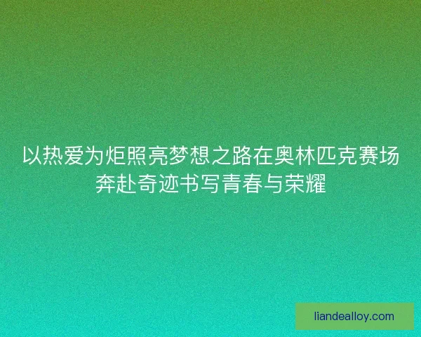 以热爱为炬照亮梦想之路在奥林匹克赛场奔赴奇迹书写青春与荣耀 以热爱为炬照亮梦想之路在奥林匹克赛场奔赴奇迹书写青春与荣耀